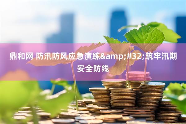 鼎和网 防汛防风应急演练&#32;筑牢汛期安全防线
