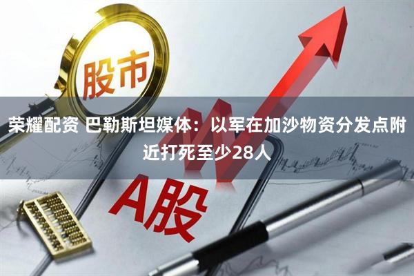 荣耀配资 巴勒斯坦媒体：以军在加沙物资分发点附近打死至少28人