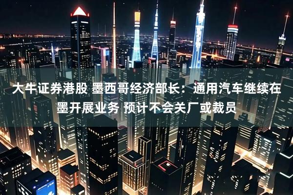 大牛证券港股 墨西哥经济部长：通用汽车继续在墨开展业务 预计不会关厂或裁员