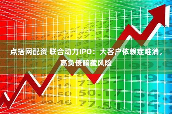 点搭网配资 联合动力IPO：大客户依赖症难消，高负债暗藏风险