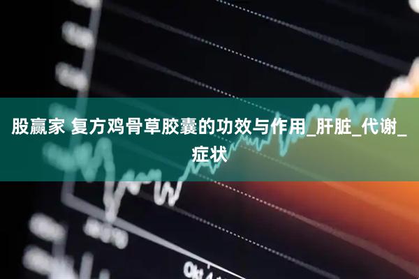 股赢家 复方鸡骨草胶囊的功效与作用_肝脏_代谢_症状