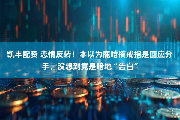 凯丰配资 恋情反转！本以为鹿晗摘戒指是回应分手，没想到竟是暗地“告白”