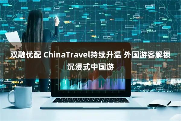 双融优配 ChinaTravel持续升温 外国游客解锁沉浸式中国游