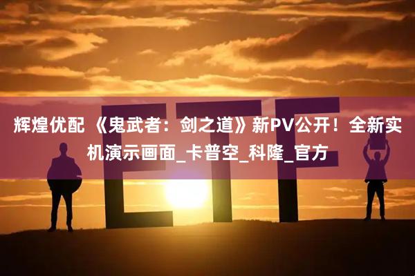 辉煌优配 《鬼武者：剑之道》新PV公开！全新实机演示画面_卡普空_科隆_官方