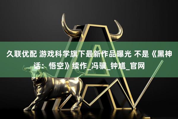 久联优配 游戏科学旗下最新作品曝光 不是《黑神话：悟空》续作_冯骥_钟馗_官网