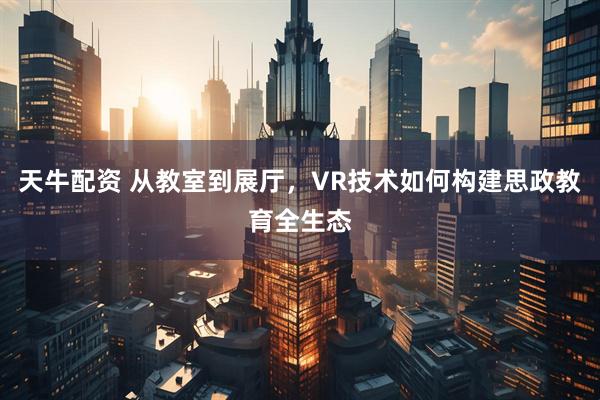 天牛配资 从教室到展厅，VR技术如何构建思政教育全生态