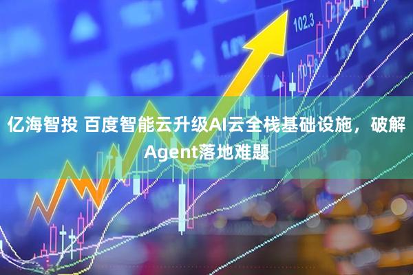 亿海智投 百度智能云升级AI云全栈基础设施，破解Agent落地难题