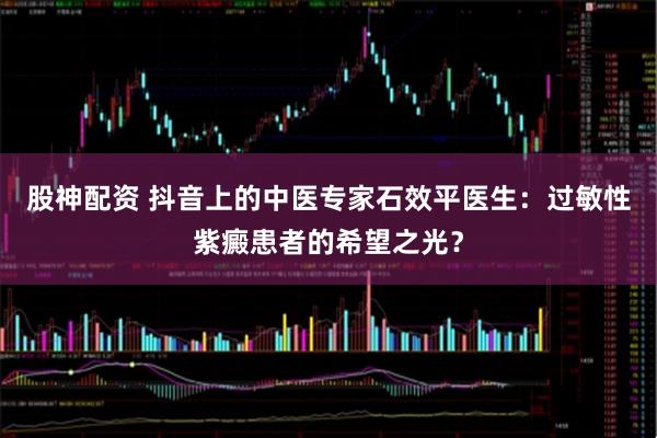 股神配资 抖音上的中医专家石效平医生：过敏性紫癜患者的希望之光？
