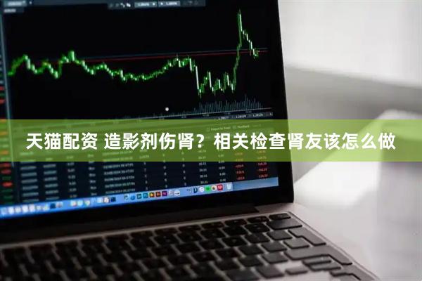 天猫配资 造影剂伤肾？相关检查肾友该怎么做