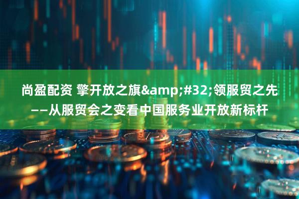 尚盈配资 擎开放之旗&#32;领服贸之先——从服贸会之变看中国服务业开放新标杆