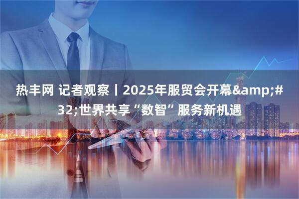 热丰网 记者观察丨2025年服贸会开幕&#32;世界共享“数智”服务新机遇