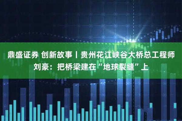 鼎盛证券 创新故事丨贵州花江峡谷大桥总工程师刘豪：把桥梁建在“地球裂缝”上