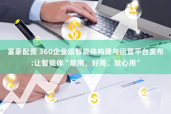 富豪配资 360企业级智能体构建与运营平台发布:让智能体“能用、好用、放心用”