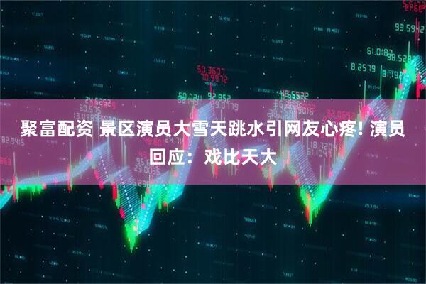 聚富配资 景区演员大雪天跳水引网友心疼! 演员回应：戏比天大