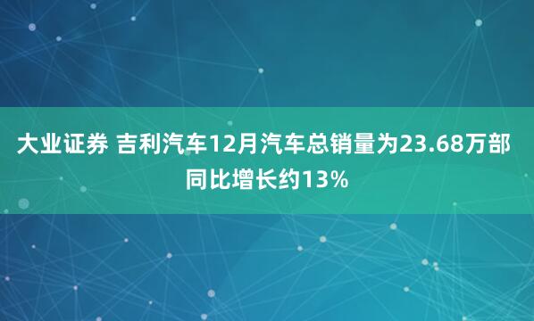 大业证券 吉利汽车12月汽车总销量为23.68万部 同比增长约13%