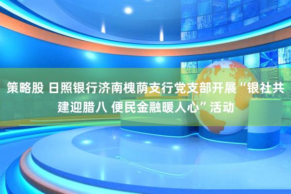 策略股 日照银行济南槐荫支行党支部开展“银社共建迎腊八 便民金融暖人心”活动