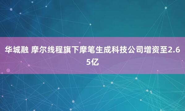 华城融 摩尔线程旗下摩笔生成科技公司增资至2.65亿